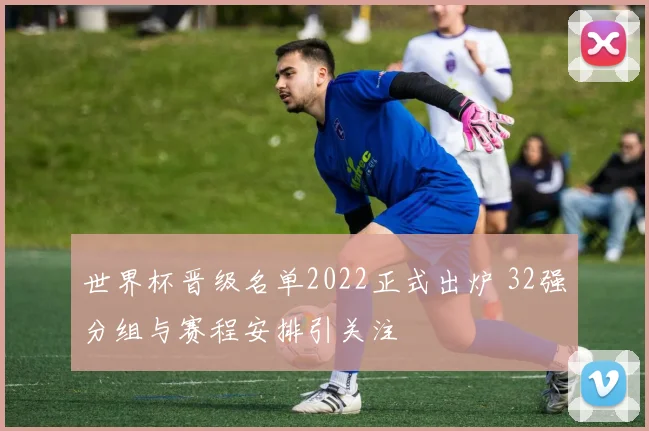 世界杯晋级名单2022正式出炉 32强分组与赛程安排引关注