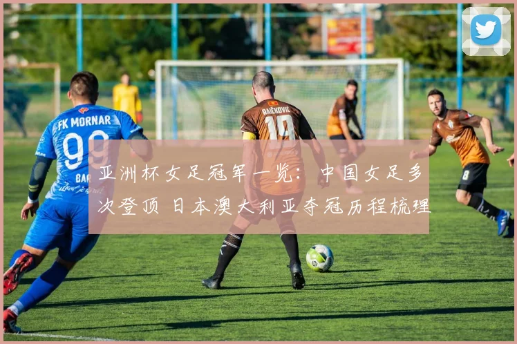 亚洲杯女足冠军一览：中国女足多次登顶 日本澳大利亚夺冠历程梳理