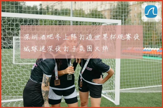 深圳酒吧齐上阵打造世界杯观赛夜城球迷深夜打卡氛围火热
