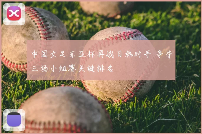 中国女足东亚杯再战日韩对手 争夺三场小组赛关键排名