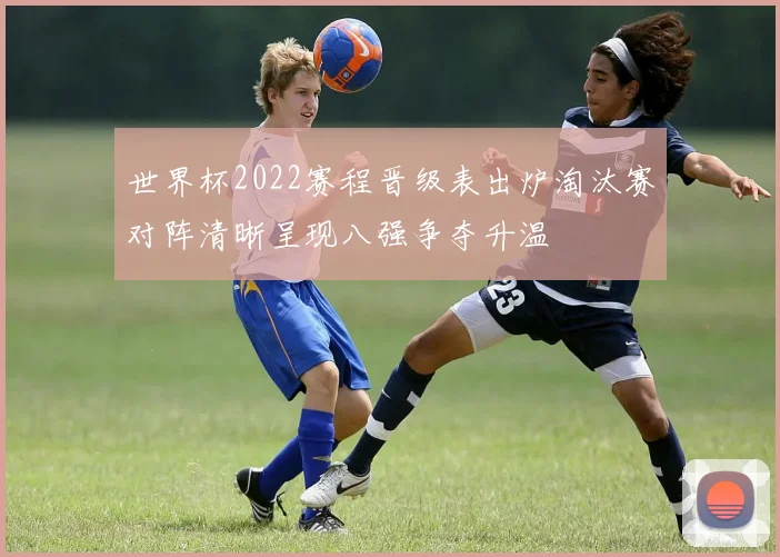 世界杯2022赛程晋级表出炉淘汰赛对阵清晰呈现八强争夺升温