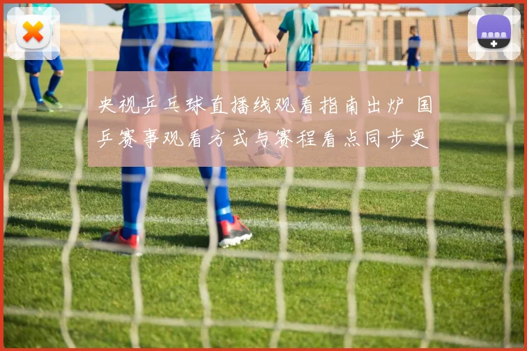 央视乒乓球直播线观看指南出炉 国乒赛事观看方式与赛程看点同步更新