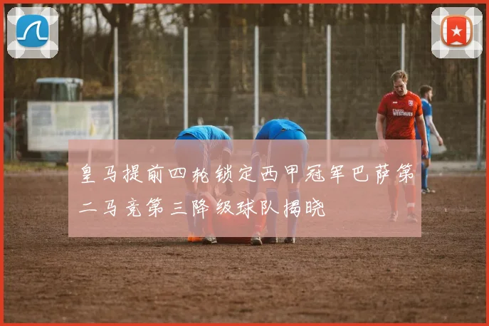 皇马提前四轮锁定西甲冠军巴萨第二马竞第三降级球队揭晓