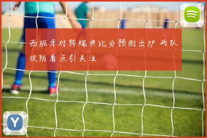 西班牙对阵瑞典比分预测出炉 两队攻防看点引关注