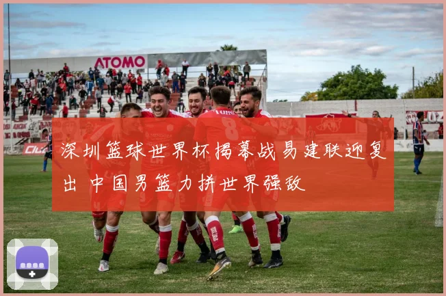 深圳篮球世界杯揭幕战易建联迎复出 中国男篮力拼世界强敌
