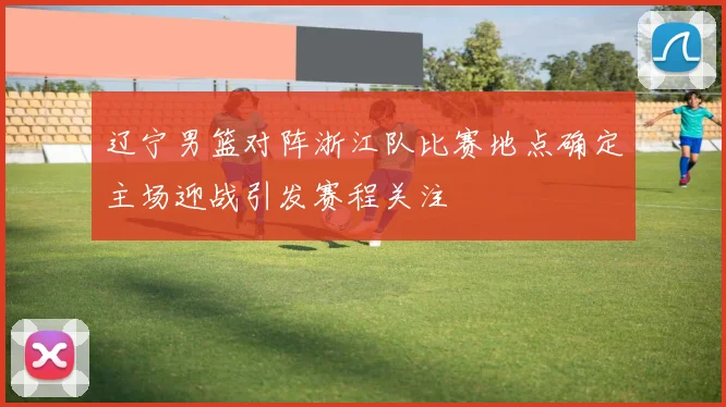 辽宁男篮对阵浙江队比赛地点确定主场迎战引发赛程关注