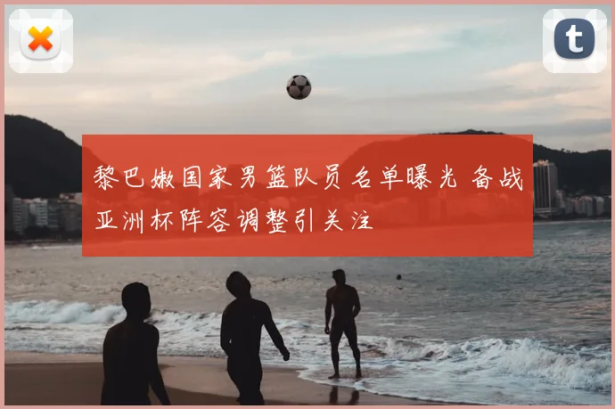 黎巴嫩国家男篮队员名单曝光 备战亚洲杯阵容调整引关注