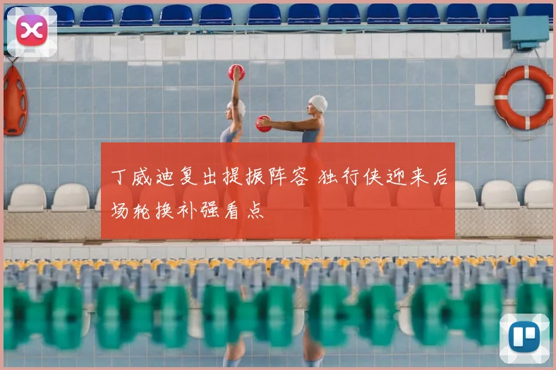 丁威迪复出提振阵容 独行侠迎来后场轮换补强看点