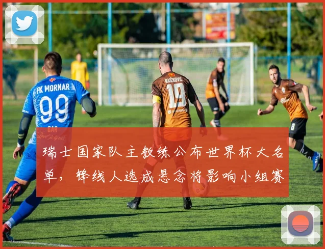 瑞士国家队主教练公布世界杯大名单,锋线人选成悬念将影响小组赛争夺