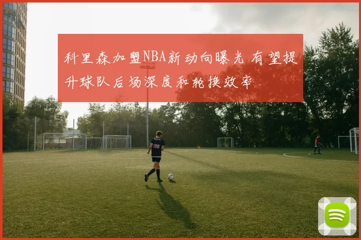 科里森加盟NBA新动向曝光 有望提升球队后场深度和轮换效率