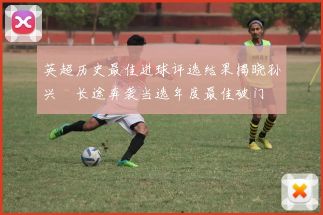 英超历史最佳进球评选结果揭晓孙兴慜长途奔袭当选年度最佳破门