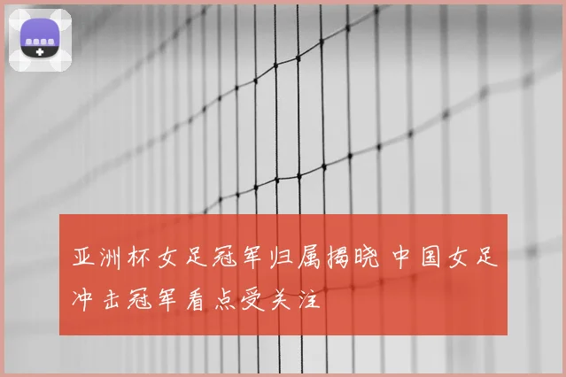 亚洲杯女足冠军归属揭晓 中国女足冲击冠军看点受关注