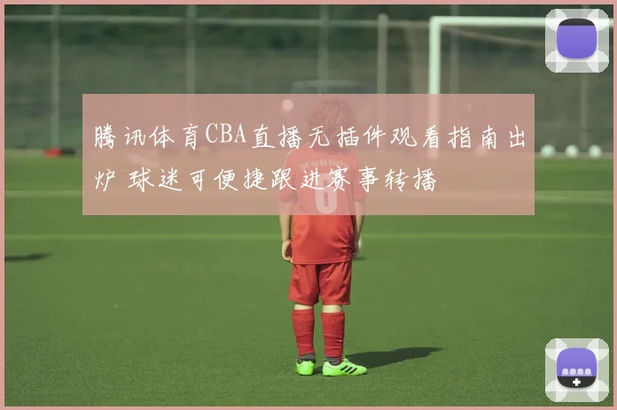 腾讯体育CBA直播无插件观看指南出炉 球迷可便捷跟进赛事转播