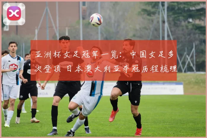 亚洲杯女足冠军一览：中国女足多次登顶 日本澳大利亚夺冠历程梳理