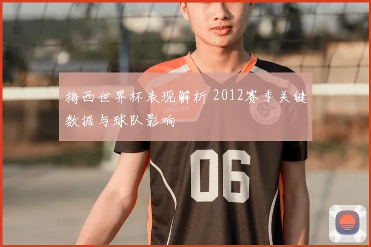 梅西世界杯表现解析 2012赛季关键数据与球队影响
