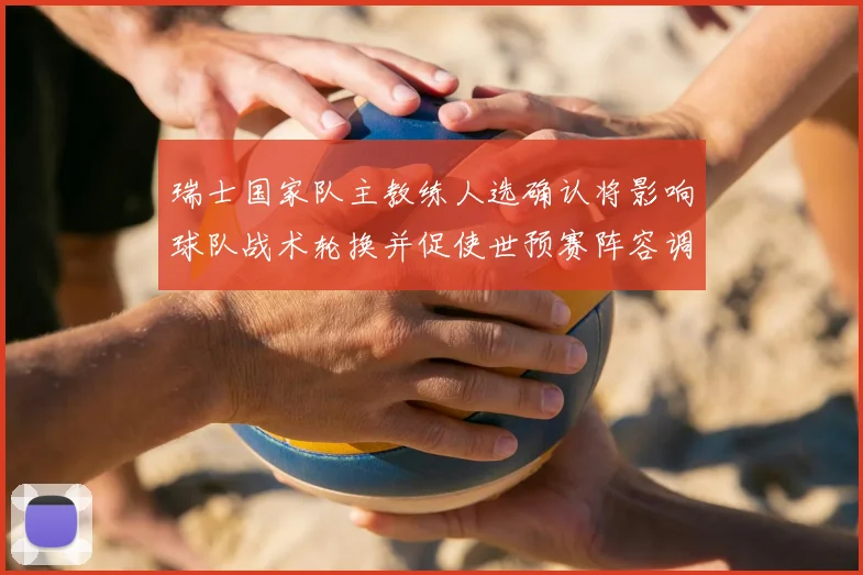 瑞士国家队主教练人选确认将影响球队战术轮换并促使世预赛阵容调整