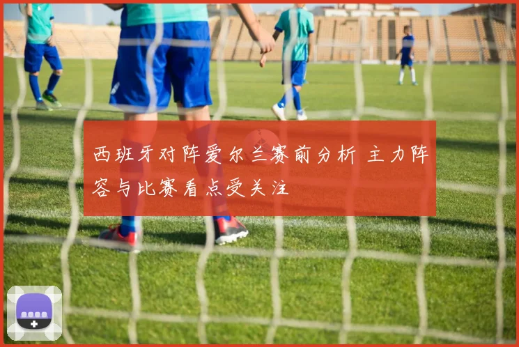 西班牙对阵爱尔兰赛前分析 主力阵容与比赛看点受关注