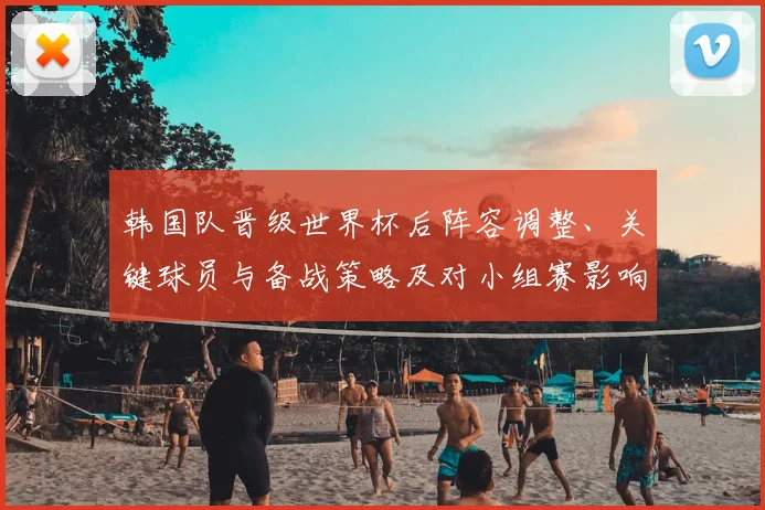 韩国队晋级世界杯后阵容调整、关键球员与备战策略及对小组赛影响解析