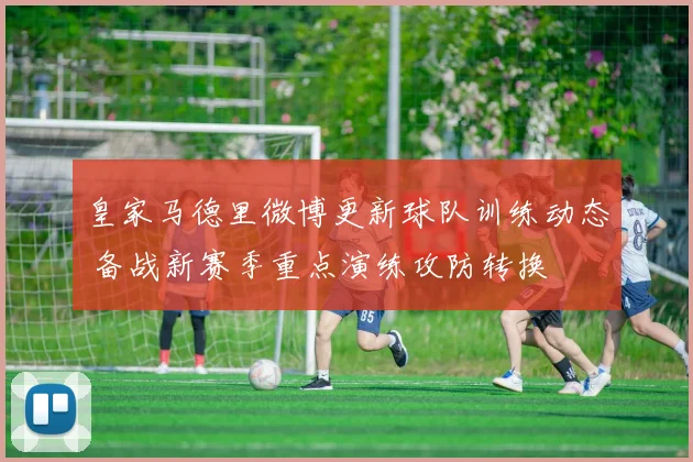 皇家马德里微博更新球队训练动态 备战新赛季重点演练攻防转换