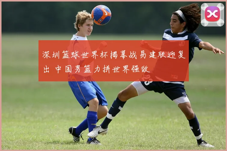 深圳篮球世界杯揭幕战易建联迎复出 中国男篮力拼世界强敌