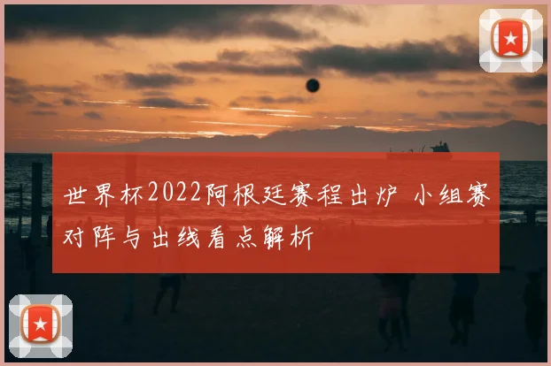 世界杯2022阿根廷赛程出炉 小组赛对阵与出线看点解析