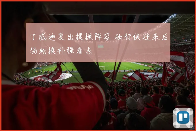丁威迪复出提振阵容 独行侠迎来后场轮换补强看点