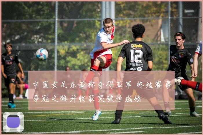 中国女足东亚杯夺得亚军 终结赛事争冠之路并收获突破性成绩
