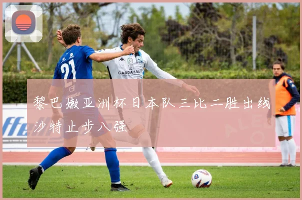 黎巴嫩亚洲杯日本队三比二胜出线沙特止步八强