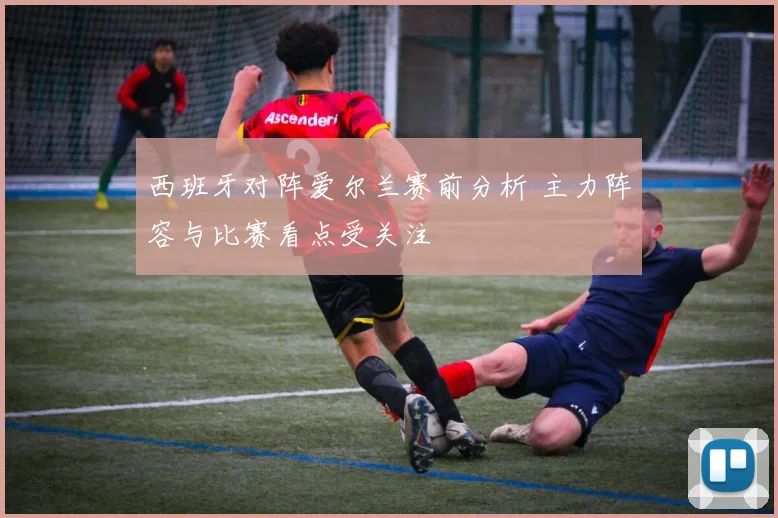 西班牙对阵爱尔兰赛前分析 主力阵容与比赛看点受关注