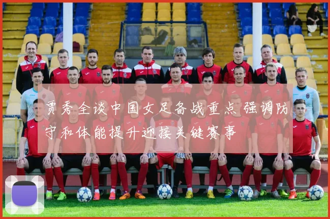 贾秀全谈中国女足备战重点 强调防守和体能提升迎接关键赛事